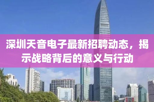 深圳天音電子最新招聘動態,揭示戰略背后的意義與行動