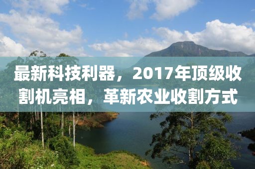 最新科技利器,2017年頂級收割機亮相,革新農業收割方式