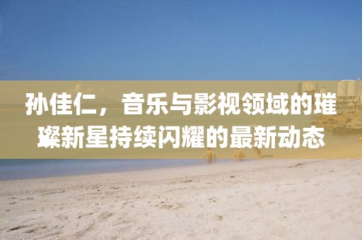 孫佳仁,音樂與影視領域的璀璨新星持續閃耀的最新動態