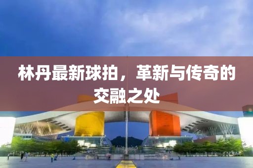 林丹最新球拍,革新與傳奇的交融之處