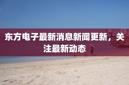 東方電子最新消息新聞更新，關(guān)注最新動態(tài)