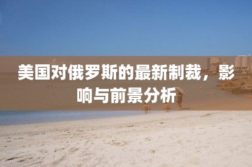 美國對俄羅斯的最新制裁,影響與前景分析