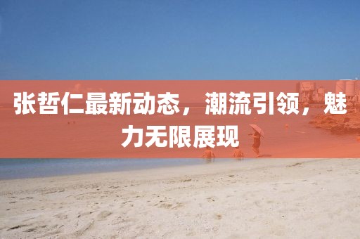 張哲仁最新動態,潮流引領,魅力無限展現