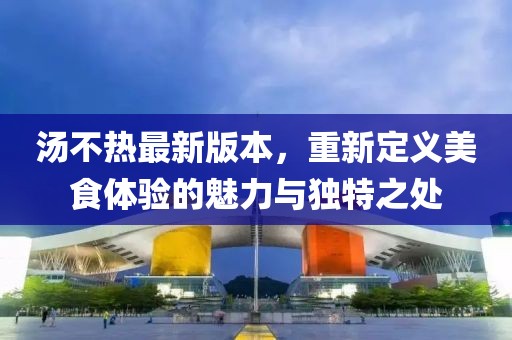 湯不熱最新版本，重新定義美食體驗的魅力與獨特之處