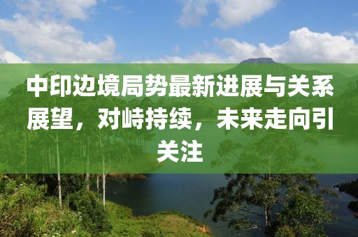 中印邊境局勢最新進展與關系展望，對峙持續，未來走向引關注