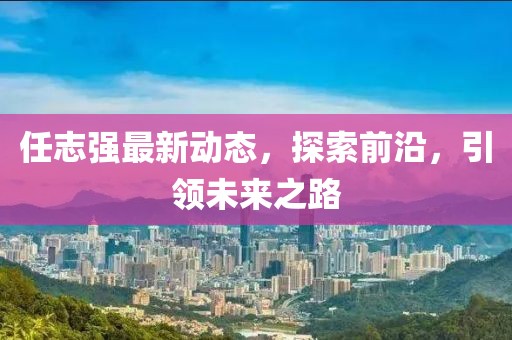 任志強最新動態,探索前沿,引領未來之路