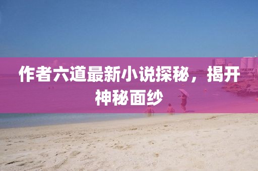 作者六道最新小說探秘,揭開神秘面紗