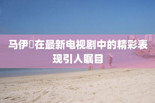 馬伊琾在最新電視劇中的精彩表現引人矚目