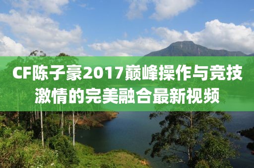 CF陳子豪2017巔峰操作與競(jìng)技激情的完美融合最新視頻
