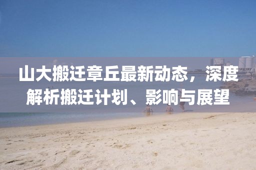 山大搬遷章丘最新動態,深度解析搬遷計劃、影響與展望