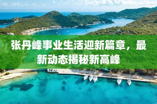 張丹峰事業生活迎新篇章，最新動態揭秘新高峰