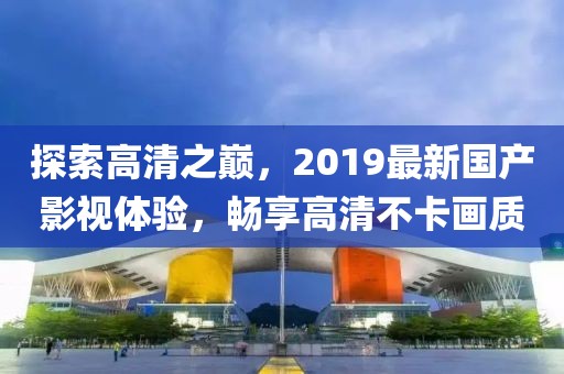 探索高清之巔，2019最新國產影視體驗，暢享高清不卡畫質