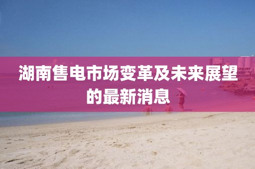 湖南售電市場變革及未來展望的最新消息