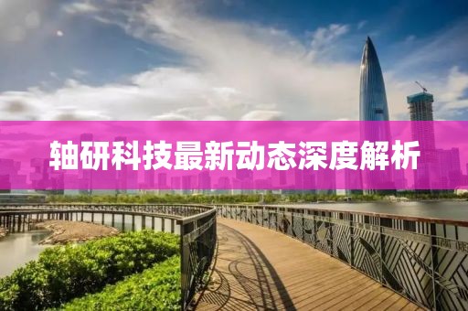 軸研科技最新動態深度解析