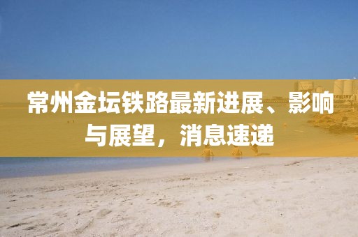 常州金壇鐵路最新進展、影響與展望,消息速遞