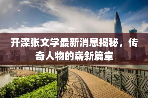 開灤張文學最新消息揭秘，傳奇人物的嶄新篇章