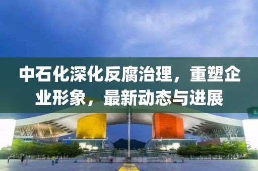 中石化深化反腐治理,重塑企業形象,最新動態與進展