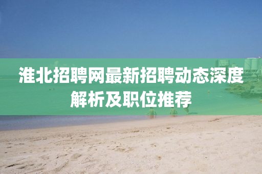 淮北招聘網最新招聘動態深度解析及職位推薦