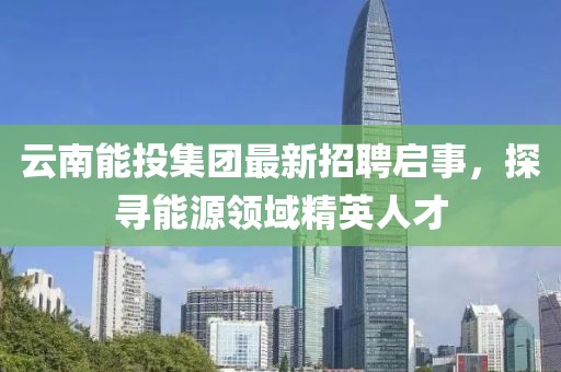 云南能投集團最新招聘啟事,探尋能源領域精英人才