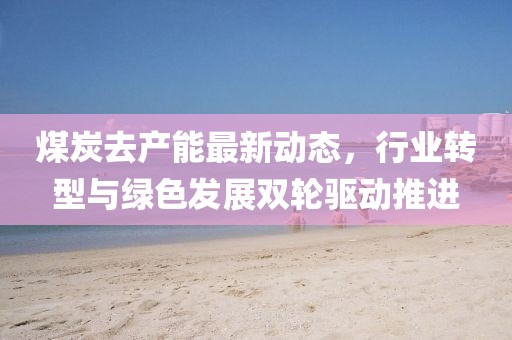 煤炭去產(chǎn)能最新動態(tài),行業(yè)轉(zhuǎn)型與綠色發(fā)展雙輪驅(qū)動推進
