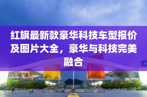 紅旗最新款豪華科技車型報價及圖片大全,豪華與科技完美融合