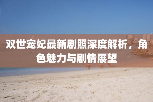 雙世寵妃最新劇照深度解析，角色魅力與劇情展望