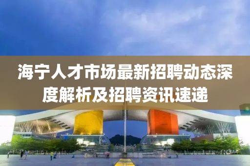 海寧人才市場最新招聘動態深度解析及招聘資訊速遞