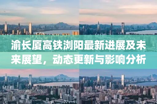渝長廈高鐵瀏陽最新進展及未來展望,動態更新與影響分析