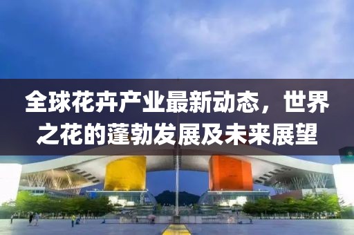 全球花卉產業最新動態,世界之花的蓬勃發展及未來展望