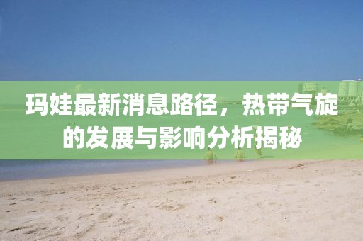 瑪娃最新消息路徑,熱帶氣旋的發展與影響分析揭秘