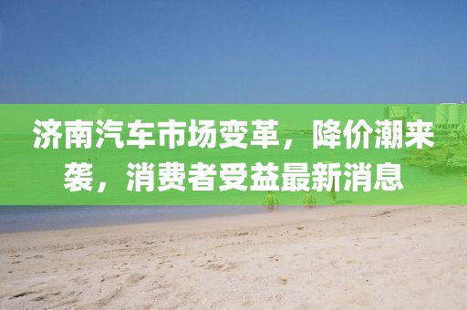 濟(jì)南汽車市場變革,降價(jià)潮來襲,消費(fèi)者受益最新消息