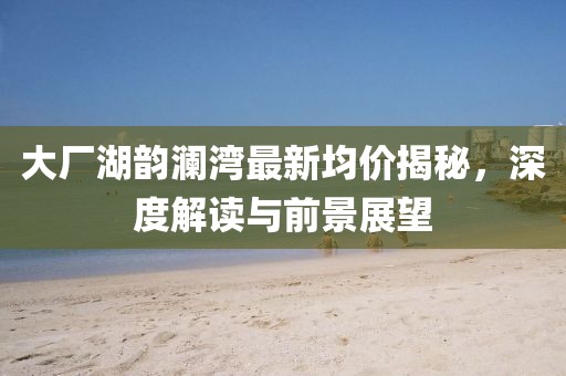 大廠湖韻瀾灣最新均價(jià)揭秘,深度解讀與前景展望