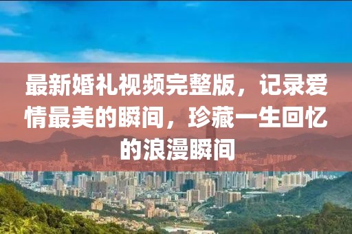 最新婚禮視頻完整版，記錄愛情最美的瞬間，珍藏一生回憶的浪漫瞬間