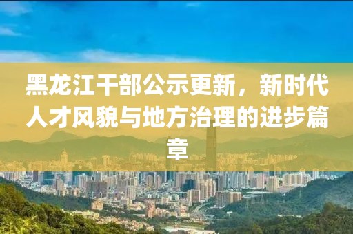 黑龍江干部公示更新,新時代人才風貌與地方治理的進步篇章