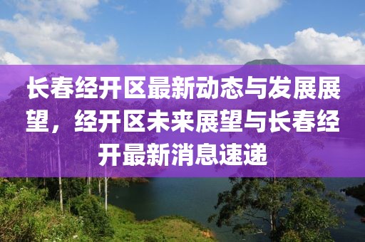 長春經(jīng)開區(qū)最新動態(tài)與發(fā)展展望，經(jīng)開區(qū)未來展望與長春經(jīng)開最新消息速遞
