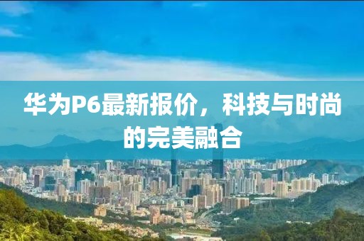 華為P6最新報價,科技與時尚的完美融合