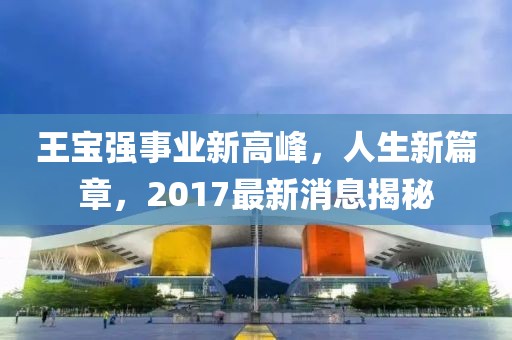 王寶強事業新高峰，人生新篇章，2017最新消息揭秘
