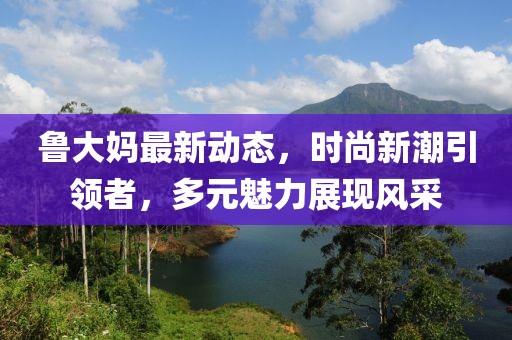 魯大媽最新動(dòng)態(tài),時(shí)尚新潮引領(lǐng)者,多元魅力展現(xiàn)風(fēng)采