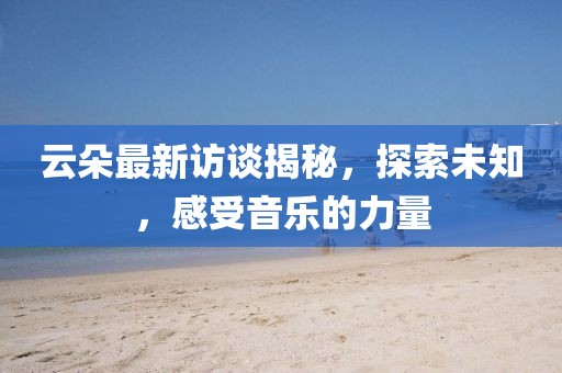 云朵最新訪談揭秘,探索未知,感受音樂的力量