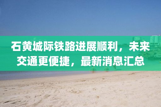 石黃城際鐵路進(jìn)展順利,未來交通更便捷,最新消息匯總