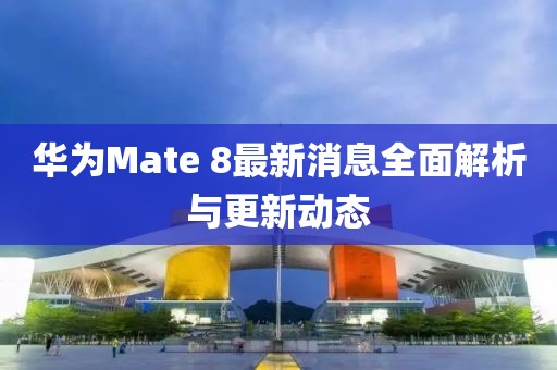 華為Mate 8最新消息全面解析與更新動態