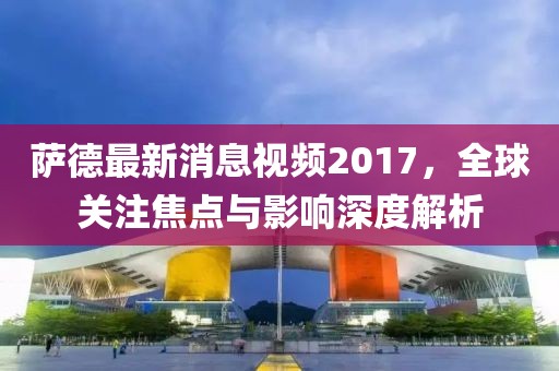 薩德最新消息視頻2017,全球關(guān)注焦點與影響深度解析