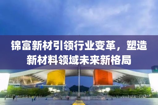 錦富新材引領行業變革,塑造新材料領域未來新格局