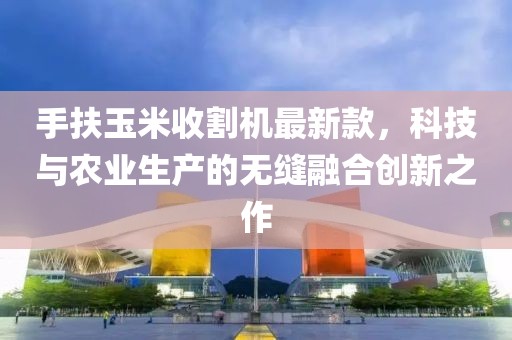 手扶玉米收割機最新款,科技與農業生產的無縫融合創新之作