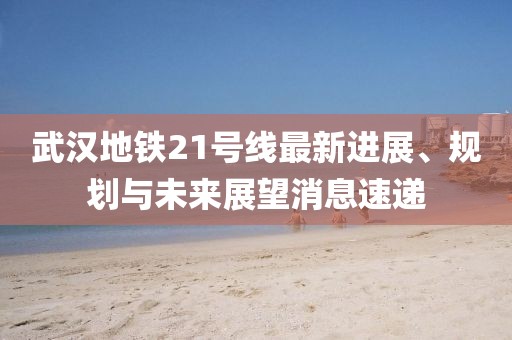 武漢地鐵21號(hào)線(xiàn)最新進(jìn)展、規(guī)劃與未來(lái)展望消息速遞