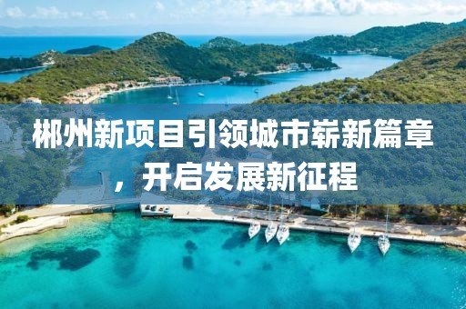 郴州新項(xiàng)目引領(lǐng)城市嶄新篇章,開啟發(fā)展新征程