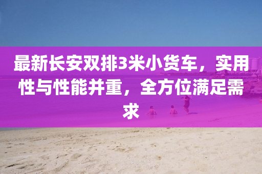 最新長安雙排3米小貨車，實用性與性能并重，全方位滿足需求