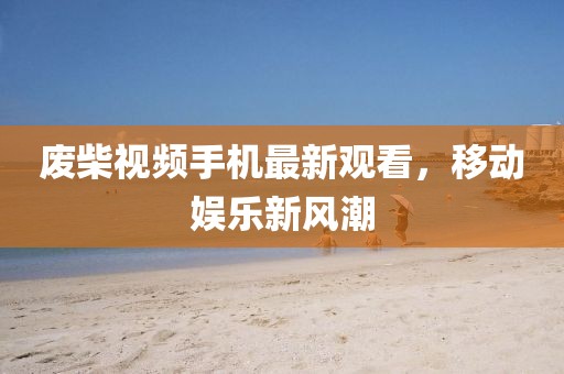 廢柴視頻手機最新觀看,移動娛樂新風潮