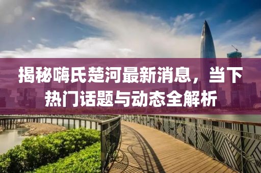 揭秘嗨氏楚河最新消息,當下熱門話題與動態全解析