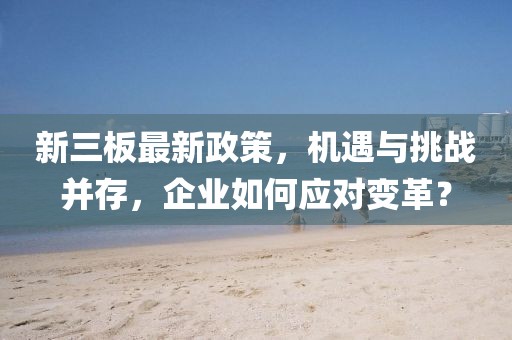 新三板最新政策,機遇與挑戰并存,企業如何應對變革?